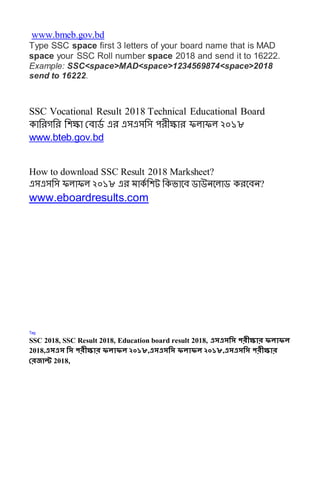 www.bmeb.gov.bd
Type SSC space first 3 letters of your board name that is MAD
space your SSC Roll number space 2018 and send it to 16222.
Example: SSC<space>MAD<space>1234569874<space>2018
send to 16222.
SSC Vocational Result 2018 Technical Educational Board
কাসেগসে সেক্ষা রোর্ড এে এসএসসস পেীক্ষাে ফলাফল ২০১৮
www.bteb.gov.bd
How to download SSC Result 2018 Marksheet?
এসএসসস ফলাফল ২০১৮ এে মাকড সেট সকভাবে র্াউনবলার্ কেবেন?
www.eboardresults.com
Tag
SSC 2018, SSC Result 2018, Education board result 2018, এসএসসস পরীক্ষার ফলাফল
2018,এসএস সস পরীক্ষার ফলাফল ২০১৮,এসএসসস ফলাফল ২০১৮,এসএসসস পরীক্ষার
ররজাল্ট 2018,
 