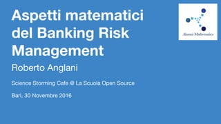 Aspetti matematici
del Banking Risk
Management
Roberto Anglani
Science Storming Cafe @ La Scuola Open Source
Bari, 30 Novembre 2016
 