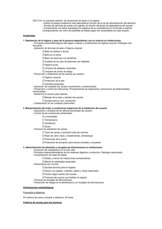 CE3.3 En un supuesto práctico, de situaciones de apoyo a la ingesta:
- Indicar la postura anatómica más adecuada en función de la vía de administración del alimento.
- Simular las técnicas de ayuda a la ingesta, en función del grado de dependencia del usuario.
- Cumplimentar con datos supuestos los registros de su competencia en el formato y soporte
correspondiente, así como las plantillas de dietas según las necesidades de cada usuario.
Contenidos
1. Realización de la higiene y aseo de la persona dependiente y de su entorno en instituciones
- Principios anatomofisiológicos del órgano cutáneo y fundamentos de higiene corporal. Patología más
frecuente.
- Aplicación de técnicas de aseo e higiene corporal:
Ɠ Baño en bañera o ducha.
Ɠ Baño en la cama.
Ɠ Baño de personas con alzhéimer.
Ɠ Cuidado de los pies de personas con diabetes.
Ɠ Higiene bucal.
Ɠ Limpieza de pliegues corporales.
Ɠ Limpieza de zonas de riesgo.
- Prevención y tratamiento de las úlceras por presión:
Ɠ Higiene corporal.
Ɠ Protección de la piel.
Ɠ Cambios posturales.
- Aplicación de cuidados del usuario incontinente y colostomizado.
- Prevención y control de infecciones. Procedimientos de aislamiento y prevención de enfermedades
transmisibles.
- Asistencia al usuario para vestirse:
Ɠ Manejo de la ropa y calzado del usuario.
Ɠ Ayudas para su uso, accesorios.
- Colaboración en los cuidados postmortem.
2. Mantenimiento del orden y condiciones higiénicas de la habitación del usuario
- Disposición y limpieza de los efectos personales del usuario.
- Control de las condiciones ambientales:
Ɠ Luminosidad.
Ɠ Temperatura.
Ɠ Ventilación.
Ɠ Ruido.
- Técnicas de realización de camas:
Ɠ Tipos de camas y actuación ante las mismas.
Ɠ Ropa de cama: tipos, complementos, climatología.
Ɠ Posiciones de la cama.
Ɠ Protocolos de actuación para camas cerradas y ocupadas.
3. Administración de alimentos y recogida de eliminaciones en instituciones
- Evolución del metabolismo en el ciclo vital.
- Principios anatomofisiológicos de los sistemas digestivo y endocrino. Patología relacionada.
- Comprobación de hojas de dietas:
Ɠ Dietas y menús de instituciones sociosanitarias.
Ɠ Menús en patologías especiales.
- Alimentación por vía oral:
Ɠ Ayudas técnicas para la ingesta.
Ɠ Apoyo a la ingesta: cubiertos, platos y vasos especiales.
Ɠ Pautas según estado del usuario.
Ɠ Posturas del usuario que facilitan la ingesta.
- Técnicas de recogida de eliminaciones.
- Prevención de riesgos en la alimentación y la recogida de eliminaciones.
Orientaciones metodológicas
Formación a distancia:
Nº máximo de horas a impartir a distancia: 30 horas
Criterios de acceso para los alumnos
 