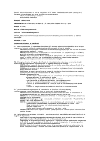 Se debe demostrar o acreditar un nivel de competencia en los ámbitos señalados a continuación, que asegure la
formación mínima necesaria para cursar el módulo con aprovechamiento:
x Comunicación en lengua castellana.
x Competencia matemática.
MÓDULO FORMATIVO 3
Denominación: INTERVENCIÓN EN LA ATENCIÓN SOCIOSANITARIA EN INSTITUCIONES
Código: MF1018_2
Nivel de cualificación profesional: 2
Asociado a la Unidad de Competencia:
UC1018_2 Desarrollar intervenciones de atención sociosanitaria dirigidas a personas dependientes en el ámbito
institucional
Duración: 70 horas
Capacidades y criterios de evaluación
C1: Seleccionar y preparar los materiales e instrumentos para facilitar la observación y/o exploración de los usuarios,
de acuerdo al protocolo establecido y a las indicaciones del responsable del plan de cuidados.
CE1.1 Describir las principales características anatomofisiológicas y las patologías mas frecuente del sistema
cardiovascular, respiratorio y excretor.
CE1.2 Describir las posiciones anatómicas de uso más normalizadas para la exploración por un facultativo,
en función del estado o condiciones del usuario.
CE1.3 En un supuesto práctico, efectuar la medición de la temperatura y de la tensión arterial, teniendo en
cuenta los lugares anatómicos más frecuentes para su obtención y el material para su realización.
CE1.4 Describir los procedimientos de medición de la glucemia digital.
C2: Aplicar procedimientos de limpieza y desinfección de materiales e instrumentos de uso común en la atención
higiénica y en el cuidado sanitario básico y describir los procesos de recogida de muestras.
CE2.1 Detallar el proceso de desinfección, identificando los métodos que se deben utilizar en función de las
características de los medios materiales utilizables.
CE2.2 Describir la secuencia de operaciones que se han de llevar a cabo para efectuar la limpieza de los
medios materiales utilizables.
CE2.3 Indicar las fases y características del proceso de esterilización, describiendo las técnicas que se han
de emplear y los métodos de control de calidad de dichos procesos.
CE2.4 En un supuesto práctico:
- Decidir la técnica de higiene adecuada a las características del caso y seleccionar los medios y
productos de limpieza en función de dicha técnica.
- Realizar técnicas de limpieza adecuadas al tipo de material.
- Efectuar técnicas de desinfección verificando la calidad de los resultados.
- Describir los procedimientos de control y prevención de infecciones.
- Describir las técnicas y los medios en función del origen de la muestra biológica que se va a
recoger.
- Describir los riesgos existentes asociados a los residuos de los productos utilizados.
C3: Ejecutar las órdenes de prescripción de administración de medicación por vía oral, tópica y
rectal, precisando el material que hay que utilizar en función de la técnica demandada.
CE3.1 Describir las características anatomofisiológicas de las vías más frecuentes de administración de
fármacos y de los materiales para la administración de medicación por distintas vías.
CE3.2 Indicar los procedimientos de aplicación de técnicas en aerosolterapia y oxigenoterapia, así como los
materiales para su administración.
CE3.3 Describir los principales riesgos asociados a la administración de medicamentos en función del tipo de
fármaco y de la vía de administración.
CE3.4 En un supuesto práctico, de aplicación de tratamientos locales y de administración de medicación.
- Seleccionar los materiales para la administración de medicamentos por vía oral y tópica.
- Elegir el método de frío-calor más indicado para la situación planteada.
- Preparar la medicación.
-Realizar la administración de fármacos por vía oral, tópica y rectal.
CE3.5 Especificar las medidas higiénico-sanitarias que hay que tener en cuenta durante la realización de las
distintas técnicas.
C4: Efectuar las técnicas de traslado, movilización y acompañamiento en la deambulación de un usuario, en función de
su grado de dependencia.
CE4.1 Describir las características y las aplicaciones más frecuentes de las técnicas de posicionamiento de
personas encamadas en función del estado y las condiciones de las mismas.
CE4.2 Indicar las técnicas de movilización, deambulación y traslado de personas dependientes, adaptándolas
en función de su estado y condiciones, identificando los procedimientos y modos de hacer que garanticen
una carga segura y la prevención de aparición de posibles lesiones.
CE4.3 Identificar la información precisa que se debe dar al usuario y el procedimiento de transmisión más
idóneo, para orientar, instruir y favorecer la autonomía del usuario, en función de sus posibilidades, en las
 