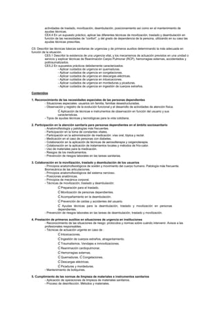 actividades de traslado, movilización, deambulación, posicionamiento así como en el mantenimiento de
ayudas técnicas.
CE4.4 En un supuesto práctico, aplicar las diferentes técnicas de movilización, traslado y deambulación en
función de las necesidades de “confort”, y del grado de dependencia de la persona, utilizando en su caso las
ayudas técnicas prescritas.
C5: Describir las técnicas básicas sanitarias de urgencias y de primeros auxilios determinando la más adecuada en
función de la situación.
CE5.1 Describir la existencia de una urgencia vital, y los mecanismos de actuación previstos en una unidad o
servicio y explicar técnicas de Reanimación Carpio Pulmonar (RCP), hemorragias externas, accidentados y
politraumatizados.
CE5.2 En supuestos prácticos debidamente caracterizados:
- Aplicar cuidados de urgencia en quemaduras.
- Aplicar cuidados de urgencia en congelaciones.
- Aplicar cuidados de urgencia en descargas eléctricas.
- Aplicar cuidados de urgencia en intoxicaciones.
- Aplicar cuidados de urgencia en mordeduras y picaduras.
- Aplicar cuidados de urgencia en ingestión de cuerpos extraños.
Contenidos
1. Reconocimiento de las necesidades especiales de las personas dependientes
- Situaciones especiales: usuarios sin familia, familias desestructuradas.
- Observación y registro de la evolución funcional y el desarrollo de actividades de atención física.
Ɠ Aplicación de técnicas e instrumentos de observación en función del usuario y sus
características.
- Tipos de ayudas técnicas y tecnológicas para la vida cotidiana.
2. Participación en la atención sanitaria para personas dependientes en el ámbito sociosanitario
- Anatomofisiología y patologías más frecuentes.
- Participación en la toma de constantes vitales.
- Participación en la administración de medicación: vías oral, tópica y rectal.
- Medicación en el caso de personas con diabetes.
- Colaboración en la aplicación de técnicas de aerosolterapia y oxigenoterapia.
- Colaboración en la aplicación de tratamientos locales y métodos de frío-calor.
- Uso de materiales para la medicación.
- Riesgos de los medicamentos.
- Prevención de riesgos laborales en las tareas sanitarias.
3. Colaboración en la movilización, traslado y deambulación de los usuarios
- Principios anatomofisiológicos de sostén y movimiento del cuerpo humano. Patología más frecuente.
Biomecánica de las articulaciones.
- Principios anatomofisiológicos del sistema nervioso.
- Posiciones anatómicas.
- Principios de mecánica corporal.
- Técnicas de movilización, traslado y deambulación:
Ɠ Preparación para el traslado.
Ɠ Movilización de personas dependientes.
Ɠ Acompañamiento en la deambulación.
Ɠ Prevención de caídas y accidentes del usuario.
Ɠ Ayudas técnicas para la deambulación, traslado y movilización en personas
dependientes.
- Prevención de riesgos laborales en las tareas de deambulación, traslado y movilización.
4. Prestación de primeros auxilios en situaciones de urgencia en instituciones
- Reconocimiento de las situaciones de riesgo: protocolos y normas sobre cuándo intervenir. Avisos a las
profesionales responsables.
- Técnicas de actuación urgente en caso de :
Ɠ Intoxicaciones.
Ɠ Ingestión de cuerpos extraños, atragantamiento.
Ɠ Traumatismos. Vendajes e inmovilizaciones.
Ɠ Reanimación cardiopulmonar.
Ɠ Hemorragias externas.
Ɠ Quemaduras. Ɠ Congelaciones.
Ɠ Descargas eléctricas.
Ɠ Picaduras y mordeduras.
- Mantenimiento de botiquines.
5. Cumplimiento de las normas de limpieza de materiales e instrumentos sanitarios
- Aplicación de operaciones de limpieza de materiales sanitarios.
- Proceso de desinfección. Métodos y materiales.
 