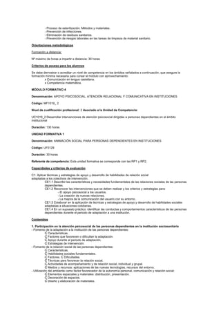 - Proceso de esterilización. Métodos y materiales.
- Prevención de infecciones.
- Eliminación de residuos sanitarios.
- Prevención de riesgos laborales en las tareas de limpieza de material sanitario.
Orientaciones metodológicas
Formación a distancia:
Nº máximo de horas a impartir a distancia: 30 horas
Criterios de acceso para los alumnos
Se debe demostrar o acreditar un nivel de competencia en los ámbitos señalados a continuación, que asegure la
formación mínima necesaria para cursar el módulo con aprovechamiento:
x Comunicación en lengua castellana.
x Competencia matemática.
MÓDULO FORMATIVO 4
Denominación: APOYO PSICOSOCIAL, ATENCIÓN RELACIONAL Y COMUNICATIVA EN INSTITUCIONES
Código: MF1019_ 2
Nivel de cualificación profesional: 2 Asociado a la Unidad de Competencia:
UC1019_2 Desarrollar intervenciones de atención psicosocial dirigidas a personas dependientes en el ámbito
institucional
Duración: 130 horas
UNIDAD FORMATIVA 1
Denominación: ANIMACIÓN SOCIAL PARA PERSONAS DEPENDIENTES EN INSTITUCIONES
Código: UF0129
Duración: 30 horas
Referente de competencia: Esta unidad formativa se corresponde con las RP1 y RP2.
Capacidades y criterios de evaluación
C1: Aplicar técnicas y estrategias de apoyo y desarrollo de habilidades de relación social
adaptadas a los colectivos de intervención.
CE1.1 Describir las características y necesidades fundamentales de las relaciones sociales de las personas
dependientes.
CE1.2 Reconocer las intervenciones que se deben realizar y los criterios y estrategias para:
- El apoyo psicosocial a los usuarios.
- La creación de nuevas relaciones.
- La mejora de la comunicación del usuario con su entorno.
CE1.3 Colaborar en la aplicación de técnicas y estrategias de apoyo y desarrollo de habilidades sociales
adaptadas a situaciones cotidianas.
CE1.4 En un supuesto práctico: identificar las conductas y comportamientos característicos de las personas
dependientes durante el periodo de adaptación a una institución.
Contenidos
1. Participación en la atención psicosocial de las personas dependientes en la institución sociosanitaria
- Fomento de la adaptación a la institución de las personas dependientes:
Ɠ Características.
Ɠ Factores que favorecen o dificultan la adaptación.
Ɠ Apoyo durante el periodo de adaptación.
Ɠ Estrategias de intervención.
- Fomento de la relación social de las personas dependientes:
Ɠ Características.
Ɠ Habilidades sociales fundamentales.
Ɠ Factores. Ɠ Dificultades.
Ɠ Técnicas para favorecer la relación social.
Ɠ Actividades de acompañamiento y de relación social, individual y grupal.
Ɠ Medios y recursos: aplicaciones de las nuevas tecnologías, recursos del entorno.
- Utilización del ambiente como factor favorecedor de la autonomía personal, comunicación y relación social:
Ɠ Elementos espaciales y materiales: distribución, presentación.
Ɠ Decoración de espacios.
Ɠ Diseño y elaboración de materiales.
 