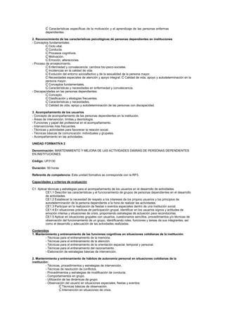Ɠ Características específicas de la motivación y el aprendizaje de las personas enfermas
dependientes
2. Reconocimiento de las características psicológicas de personas dependientes en instituciones
- Conceptos fundamentales:
Ɠ Ciclo vital.
Ɠ Conducta.
Ɠ Procesos cognitivos.
Ɠ Motivación.
Ɠ Emoción, alteraciones.
- Proceso de envejecimiento.
Ɠ Enfermedad y convalecencia: cambios bio-psico-sociales.
Ɠ Incidencias en la calidad de vida.
Ɠ Evolución del entorno socioafectivo y de la sexualidad de la persona mayor.
Ɠ Necesidades especiales de atención y apoyo integral. Ɠ Calidad de vida, apoyo y autodeterminación en la
persona mayor.
Ɠ Conceptos fundamentales.
Ɠ Características y necesidades en enfermedad y convalecencia.
- Discapacidades en las personas dependientes:
Ɠ Concepto.
Ɠ Clasificación y etiologías frecuentes.
Ɠ Características y necesidades.
Ɠ Calidad de vida, apoyo y autodeterminación de las personas con discapacidad.
3. Acompañamiento de los usuarios
- Concepto de acompañamiento de las personas dependientes en la institución.
- Áreas de intervención, límites y deontología.
- Funciones y papel del profesional en el acompañamiento.
- Intervenciones más frecuentes.
- Técnicas y actividades para favorecer la relación social.
- Técnicas básicas de comunicación: individuales y grupales.
- Acompañamiento en las actividades.
UNIDAD FORMATIVA 2
Denominación: MANTENIMIENTO Y MEJORA DE LAS ACTIVIDADES DIARIAS DE PERSONAS DEPENDIENTES
EN INSTITUCIONES
Código: UF0130
Duración: 50 horas
Referente de competencia: Esta unidad formativa se corresponde con la RP3.
Capacidades y criterios de evaluación
C1: Aplicar técnicas y estrategias para el acompañamiento de los usuarios en el desarrollo de actividades.
CE1.1 Describir las características y el funcionamiento de grupos de personas dependientes en el desarrollo
de actividades.
CE1.2 Establecer la necesidad de respeto a los intereses de los propios usuarios y los principios de
autodeterminación de la persona dependiente a la hora de realizar las actividades.
CE1.3 Participar en la realización de fiestas o eventos especiales dentro de una institución social.
CE1.4 En situaciones prácticas de participación grupal, identificar en los usuarios signos y actitudes de
emoción intensa y situaciones de crisis, proponiendo estrategias de actuación para reconducirlas.
CE1.5 Aplicar en situaciones grupales con usuarios, cuestionarios sencillos, procedimientos y/o técnicas de
observación del funcionamiento de un grupo, identificando roles, funciones y tareas de sus integrantes, así
como el desarrollo y adecuación de las actividades realizadas.
Contenidos
1. Mantenimiento y entrenamiento de las funciones cognitivas en situaciones cotidianas de la institución:
- Técnicas para el entrenamiento de la memoria.
- Técnicas para el entrenamiento de la atención.
- Técnicas para el entrenamiento de la orientación espacial, temporal y personal.
- Técnicas para el entrenamiento del razonamiento.
- Elaboración de estrategias básicas de intervención.
2. Mantenimiento y entrenamiento de hábitos de autonomía personal en situaciones cotidianas de la
institución:
- Técnicas, procedimientos y estrategias de intervención.
- Técnicas de resolución de conflictos.
- Procedimientos y estrategias de modificación de conducta.
- Comportamientos en grupo.
- Utilización de las dinámicas de grupo.
- Observación del usuario en situaciones especiales, fiestas y eventos:
Ɠ Técnicas básicas de observación.
Ɠ Intervención en situaciones de crisis.
 