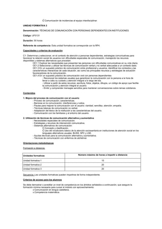 Ɠ Comunicación de incidencias al equipo interdisciplinar.
UNIDAD FORMATIVA 3
Denominación: TÉCNICAS DE COMUNICACIÓN CON PERSONAS DEPENDIENTES EN INSTITUCIONES
Código: UF0131
Duración: 50 horas
Referente de competencia: Esta unidad formativa se corresponde con la RP4.
Capacidades y criterios de evaluación
C1: Determinar y seleccionar, en el contexto de atención a personas dependientes, estrategias comunicativas para
favorecer la relación social de usuarios con dificultades especiales de comunicación, manejando los recursos
disponibles y sistemas alternativos que procedan.
CE1.1 Explicar las necesidades que presentan las personas con dificultades comunicativas en su vida diaria.
CE1.2 Seleccionar y utilizar las técnicas de comunicación verbal y no verbal adecuadas a un contexto dado.
CE1.3 En un supuesto práctico de comunicación entre profesional y usuarios, identificar los contextos y las
características interactivas de cada situación, así como los principales recursos y estrategias de actuación
favorecedores de la comunicación.
CE1.4 En un supuesto práctico de comunicación oral con personas dependientes:
- Reconocer los sistemas usuales que garanticen la comunicación con la persona a la hora de
llevar a cabo su cuidado y atención integral a lo largo del día.
- Utilizar a partir de estos recursos: escritura, fotos, objetos, dibujos, un código de apoyo que facilite
la comunicación y atención integral al usuario.
- Emitir y comprender mensajes sencillos para mantener conversaciones sobre temas cotidianos.
Contenidos
1. Mejora del proceso de comunicación con el usuario
- Proceso de comunicación; características.
- Barreras en la comunicación, interferencias y ruidos.
- Pautas para mejorar la comunicación con el usuario: claridad, sencillez, atención, empatía.
- Técnicas básicas de comunicación no verbal.
- Adaptación del léxico de la institución a las características del usuario.
- Comunicación con los familiares y el entorno del usuario.
2. Utilización de técnicas de comunicación alternativa y aumentativa
- Necesidades especiales de comunicación.
- Estrategias y recursos de intervención comunicativa.
- Sistemas alternativos de comunicación:
Ɠ Concepto y clasificación.
Ɠ Uso del vocabulario básico de la atención sociosanitaria en instituciones de atención social en los
lenguajes alternativos usuales: BLISS, SPC y LSE.
- Ayudas técnicas para la comunicación alternativa y aumentativa.
- Técnicas de comunicación con enfermos de alzhéimer.
Orientaciones metodológicas
Formación a distancia:
Secuencia: Las unidades formativas pueden impartirse de forma independiente.
Criterios de acceso para los alumnos
Se debe demostrar o acreditar un nivel de competencia en los ámbitos señalados a continuación, que asegure la
formación mínima necesaria para cursar el módulo con aprovechamiento:
x Comunicación en lengua castellana.
x Competencia matemática.
Unidades formativas Número máximo de horas a impartir a distancia
Unidad formativa 1 15
Unidad formativa 2 20
Unidad formativa 3 20
 