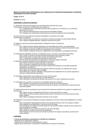 MÓDULO DE PRÁCTICAS PROFESIONALES NO LABORALES DE ATENCIÓN SOCIOSANITARIA A PERSONAS
DEPENDIENTES EN INSTITUCIONES
Código: MP0029
Duración: 80 horas
Capacidades y criterios de evaluación
C1. Desarrollar intervenciones dirigidas a las actividades de la vida diaria del usuario,
colaborando en la mejora y/o mantenimiento de su autonomía.
CE1.1 Responder ante las diferentes situaciones que se presenten en la institución, con la actuación
adecuada a las mismas.
CE1.2. Informar adecuadamente al usuario sobre las actividades previstas.
CE1.3 Adaptar a las características individuales de los usuarios la realización de las actividades.
C2. Comunicarse con las personas del equipo interdisciplinar, de acuerdo a los canales
establecidos por la institución.
CE2.1 Cuando surja una incidencia, comunicarla a la persona del equipo a la que se debe informar.
CE2.2 Utilizar el lenguaje adecuado, cuidando la concreción del mismo.
C3. Realizar el aseo de las personas dependientes, respetando el orden y la higiene de
su entorno.
CE3.1 Seleccionar los materiales adecuados a las necesidades del usuario y sus características.
CE3.2 Adecuar la técnica de recogida de heces y/o orina, de acuerdo a la situación del paciente-usuario.
CE3.3 Preparar la cama de acuerdo a las características de los usuarios.
CE3.4 Ordenar la habitación del usuario, adaptándose a las necesidades y características del mismo.
C4. Desarrollar las habilidades de apoyo a la ingesta del usuario, de acuerdo a las prescripciones dadas.
CE4.1 Colocar al usuario en la postura anatómica adecuada al tipo de alimento a ingerir.
CE4.2 Prestar ayuda al usuario según el grado de dependencia del mismo.
CE4.3 Cumplimentar los registros de dietas de forma adecuada.
CE4.4 A lo largo de todos estos procesos tratar al usuario con respeto y discreción.
C5. Efectuar la limpieza y desinfección de los materiales de uso común
CE5.1 Decidir la técnica de higiene adecuada a cada caso.
CE5.2 Comprobar el resultado de las técnicas de desinfección.
CE5.3 Aplicar los procedimientos de de control y prevención de infecciones, de acuerdo al protocolo
establecido en la institución.
CE5.4 Aplicar la técnica adecuada de recogida de muestras de acuerdo a la naturaleza de la misma.
CE5.5 Aplicar las normas de control de riesgos.
CE5.6 Seleccionar y preparar materiales e instrumental para la exploración de los usuarios, siguiendo el
protocolo e indicaciones del responsable.
C6. Administrar medicamentos por las diferentes vías (oral, rectal o tópica).
CE6.1 Seleccionar el material adecuado a cada tratamiento.
CE6.2 Administrar los fármacos de acuerdo a las normas, con la menor molestia para el usuario.
C7. Acompañar a los usuarios en el marco de sus actividades dentro de la institución.
CE7.1 Identificar las situaciones de crisis emocional, actuando de manera adecuada.
CE7.2 Observar y explicar las reacciones de los grupos de usuarios, reconociendo los mecanismos de las
relaciones grupales.
C8. Aplicar las técnicas de comunicación para así favorecer las relaciones sociales de los usuarios con problemas de
comunicación.
CE8.1Utilizar recursos y estrategias para favorecer la comunicación de los usuarios.
CE8.2 Utilizar el método de apoyo adecuado para la mejor comunicación con el usuario (escritura, fotos,
gestos, etcétera)
CE8.3 Utilizar un lenguaje sencillo para conversar con los usuarios
C9: Participar en los procesos de trabajo de la empresa, siguiendo las normas e instrucciones establecidas en el centro
de trabajo.
CE9.1 Comportarse responsablemente tanto en las relaciones humanas como en los trabajos a realizar.
CE9.2 Respetar los procedimientos y normas del centro de trabajo.
CE9.3 Emprender con diligencia las tareas según las instrucciones recibidas, tratando de que se adecuen al
ritmo de trabajo de la empresa.
CE9.4 Integrarse en los procesos de producción del centro de trabajo.
CE9.5 Utilizar los canales de comunicación establecidos.
CE9.6 Respetar en todo momento las medidas de prevención de riesgos, salud laboral y protección del
medio ambiente.
Contenidos
1. Uso de documentación y protocolos en el ámbito de la institución:
- Utilización de los protocolos de actuación.
- Transmisión de la información correspondiente al usuario.
- Registro de las incidencias en el documento correspondiente y transmitir la información.
 