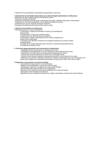 - Utilización de la documentación sociosanitaria correspondiente a cada caso.
2. Desarrollo de las actividades relacionadas con la atención higiénicoalimentaria en instituciones:
- Realización del aseo e higiene corporal a los diferentes usuarios.
- Prevención de úlceras de decúbito.
- Realización de diferentes tipos de camas, seleccionando las ropas y materiales adecuados a cada situación.
- Cuidado de las condiciones ambientales y de los efectos personales del usuario.
- Alimentación por vía oral, utilizando los apoyos necesarios.
- Recogida de las diferentes eliminaciones (orina, heces y otras).
3. Atención socio-sanitaria en instituciones:
- Respetando siempre su nivel de competencia:
Ɠ Observación y registro de la evolución funcional y las actividades de
atención física.
Ɠ Colaboración en la toma de constantes vitales
Ɠ Administración de diferentes tipos de medicación.
Ɠ Movilización, traslado y deambulación de los usuarios, empleando las
ayudas técnicas adecuadas.
Ɠ Actuación ante diferentes situaciones de emergencia aplicando los primeros auxilios
correspondientes.
Ɠ Empleo de los canelas adecuados para comunicar a la persona responsable este tipo
de incidencias en tiempo y forma.
4. Técnicas de apoyo psicosocial y de comunicación en instituciones:
- Habilidades sociales que favorezcan la integración del usuario.
- Actividades de acompañamiento al usuario, atendiendo a las características del mismo.
- Colaboración en la estimulación de las capacidades intelectuales del usuario,
- Fomento de la autonomía personal del usuario en las actividades diarias.
- Utilización de las ayudas necesarias y adecuadas para mejorar la comunicación con el usuario.
- Sistemas de comunicación, habituales y alternativos: Utilización del lenguaje (tanto oral, como gestual o por
escrito) que se adapte a las características personales del usuario (sexo, edad, nivel cultural, origen).
5. Integración y comunicación en el centro de trabajo
-Comportamiento responsable en el centro de trabajo.
-Respeto a los procedimientos y normas del centro de trabajo.
-Interpretación y ejecución con diligencia las instrucciones recibidas.
-Reconocimiento del proceso productivo de la organización.
-Utilización de los canales de comunicación establecidos en el centro de trabajo.
-Adecuación al ritmo de trabajo de la empresa.
-Seguimiento de las normativas de prevención de riesgos, salud laboral y protección del medio ambiente.
 