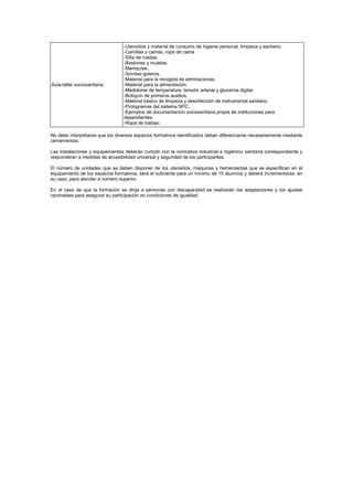 No debe interpretarse que los diversos espacios formativos identificados deban diferenciarse necesariamente mediante
cerramientos.
Las instalaciones y equipamientos deberán cumplir con la normativa industrial e higiénico sanitaria correspondiente y
responderán a medidas de accesibilidad universal y seguridad de los participantes.
El número de unidades que se deben disponer de los utensilios, máquinas y herramientas que se especifican en el
equipamiento de los espacios formativos, será el suficiente para un mínimo de 15 alumnos y deberá incrementarse, en
su caso, para atender a número superior.
En el caso de que la formación se dirija a personas con discapacidad se realizarán las adaptaciones y los ajustes
razonables para asegurar su participación en condiciones de igualdad.
Aula-taller sociosanitaria
-Utensilios y material de consumo de higiene personal, limpieza y sanitario.
-Camillas y camas, ropa de cama
-Silla de ruedas.
-Bastones y muletas.
-Maniquíes.
-Sondas-goteros.
-Material para la recogida de eliminaciones.
-Material para la alimentación.
-Medidores de temperatura, tensión arterial y glucemia digital.
-Botiquín de primeros auxilios.
-Material básico de limpieza y desinfección de instrumental sanitario.
-Pictogramas del sistema SPC.
-Ejemplos de documentación sociosanitaria propia de instituciones para
dependientes.
-Ropa de trabajo.
 