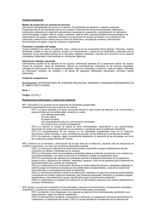 Contexto profesional
Medios de producción y/o creación de servicios
Información individualizada del usuario y su entorno. Procedimientos de atención y cuidados a personas.
Programaciones de las actividades que se van a realizar. Protocolos de las técnicas empleadas. Materiales e
instrumentos utilizados en la atención sociosanitaria a personas en: preparación y administración de medicación,
camas articuladas, muletas, sillas de ruedas, andadores, sillas de baño, aparatos portátiles de aerosolterapia y de
administración de oxígeno, materiales utilizados en la prevención de úlceras por presión y en la prevención de
infecciones, material clínico diverso para el control de infecciones y recogida de muestras y eliminaciones.
Documentación de registro: hojas de incidencia y seguimiento.
Productos o resultado del trabajo
Usuario satisfecho en cuanto a la atención, trato y cobertura de sus necesidades físicas básicas: informado, aseado,
alimentado, tratado en caso de urgencia. Usuario con mantenimiento y mejora de sus habilidades y destrezas para la
realización de las actividades básicas de la vida diaria. Registros realizados. Informes de la evolución de los usuarios
completados. Materiales e instrumentales en condiciones higiénicas.
Información utilizada o generada
Informaciones escritas de la situación de los usuarios. Información derivada de la observación directa del usuario.
Pautas de actuación. Hojas de tratamiento. Manual de procedimientos, protocolos de las técnicas empleadas,
manuales de instrucciones de los equipos empleados. Hojas de comentarios y evolución, hojas de registro. Manuales
de información sanitaria, de cuidados y de planes de seguridad. Bibliografía relacionada, normativa vigente
relacionada.
Unidad de competencia 4
Denominación: INTERVENCIONES DE ATENCIÓN PSICOSOCIAL DIRIGIDAS A PERSONAS DEPENDIENTES EN
EL ÁMBITO INSTITUCIONAL
Nivel: 2
Código: UC1019_2
Realizaciones profesionales y criterios de realización
RP1: Acompañar a los usuarios en las realización de actividades programadas
facilitando la participación activa del usuario en las mismas.
CR1.1 La ayuda prestada y el apoyo emocional ofrecido a cada usuario se adecuan a las instrucciones y
pautas emitidas por los profesionales, teniendo en cuenta:
-Los intereses personales.
-El nivel cultural.
-El estado de salud.
-Las necesidades de relación y comunicación individuales.
-El momento de su proceso de adaptación.
CR1.2 La atención al usuario se realiza de forma individualizada, respondiendo a sus requerimientos,
resolviendo las dudas o las cuestiones que se planteen y orientando hacia el profesional competente.
CR1.3 El acompañamiento de los usuarios en las actividades programadas fuera de la institución:
excursiones, visitas culturales, u otras, se efectúa de acuerdo con las directrices y orientaciones recibidas.
CR1.4 Se observan y registran, según procedimiento establecido, el desarrollo de las actividades, así como
las incidencias surgidas durante las mismas.
RP2: Colaborar en la animación y dinamización de la vida diaria de la Institución, actuando ante las situaciones de
conflicto y resolviendo, a su nivel, las incidencias relacionales surgidas.
CR2.1 La información obtenida de la observación directa y transmitida al equipo interdisciplinar permite
comprobar los hábitos y habilidades de los usuarios.
CR2.2 La información sobre las actividades programadas desde la institución se transmite a los usuarios con
la suficiente antelación, con vistas a promover su motivación y facilitar su colaboración activa.
CR2.3 El conocimiento del calendario de actividades permite la realización previa tanto de la preparación,
puesta a punto y disposición de mobiliario, materiales y espacios, como de las gestiones para el desarrollo de
la actividad dentro de su ámbito de competencia.
CR2.4 La colaboración en la dinamización del grupo se realiza aplicando técnicas y estrategias adaptadas al
colectivo según las directrices marcadas por los profesionales correspondientes, cuidando la creación del
clima adecuado y la participación de todos los asistentes.
CR2.5 La información obtenida a través de la observación realizada a lo largo de la actividad permite detectar
la situaciones de conflicto relacional existentes y las incidencias personales, familiares y/o grupales surgidas,
registrándose y transmitiéndola al equipo interdisciplinar según procedimiento establecido.
CR2.6 La colaboración en la gestión de conflictos en la vida cotidiana responde a los criterios establecidos en
el equipo interdisciplinar.
RP3: Ayudar al usuario en la realización de las actividades y ejercicios de mantenimiento y entrenamiento psicológico,
rehabilitador y ocupacional, siguiendo las orientaciones de los profesionales competentes.
CR3.1 La atención y trato dispensado a los usuarios se realiza de forma individualizada, atendiendo a sus
requerimientos y según los criterios establecidos.
CR3.2 El entrenamiento contempla y proporciona la motivación y la preparación emocional para favorecer la
colaboración y la disposición del usuario. CR3.3 La ayuda prestada en la realización de los ejercicios de
 