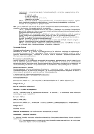 mantenimiento y entrenamiento se ajusta al protocolo de actuación y contempla: -Las prescripciones de los
profesionales.
- El estado de salud.
- El nivel de motivación.
- La relación establecida con el usuario.
- La evolución del usuario.
CR3.4 La observación efectuada a lo largo de la intervención, así como las incidencias surgidas se registran
según procedimiento establecido, transmitiéndose al equipo interdisciplinar para poder comprobar la
evolución del usuario y realizar los ajustes necesarios.
RP4: Apoyar y estimular la comunicación de los usuarios favoreciendo su desenvolvimiento diario y su relación social,
utilizando, si fuera preciso, sistemas alternativos de comunicación.
CR4.1 La información transmitida al usuario es clara, precisa y está referida exclusivamente a la intervención
que se ha de realizar, con vistas a promover su motivación y colaboración, ajustándose a las características y
necesidades particulares de cada usuario.
CR4.2 Los ajustes en la comunicación y actividades previstas se realizan dentro de su ámbito de actuación y
facilitan la interacción social entre los usuarios, teniendo en cuenta las características de los mismos.
CR4.3 El uso de ayudas técnicas y sistemas alternativos de comunicación se aplica según las instrucciones
recibidas, verificando la comprensión del mensaje emitido.
CR4.4 La observación directa de los aspectos comunicativos dentro de su ámbito de actuación se registra y
transmite al equipo interdisciplinar siguiendo el procedimiento establecido.
CR4.5 La información obtenida y debidamente registrada en los contactos con el entorno familiar del usuario
se transmite al equipo interdisciplinar para su conocimiento y evaluación.
Contexto profesional
Medios de producción y/o creación de servicios
Información del usuario y de su entorno. Protocolos de realización de actividades individuales de mantenimiento y
entrenamiento de autonomía física o psicológica. Material e instrumentos de comunicación verbal, no verbal y
alternativa. Material de recogida y transmisión de información sobre las actividades y la evolución de los usuarios.
Información sobre recursos del entorno.
Productos o resultado del trabajo
Usuarios satisfechos en sus necesidades psicosociales de comunicación, autodeterminación, relación y afecto, y con
nivel de autonomía optimizado. Familias y entorno del usuario implicados en la cobertura de sus necesidades
psicosociales básicas. Relaciones fluidas usuario-profesional-familia. Información sobre evolución o necesidades del
usuario transmitida puntualmente al equipo interdisciplinar. Usuario informado, motivado e integrado en su entorno.
Información utilizada o generada
Expediente personal. Informes individualizados. Orientaciones e instrucciones escritas y orales de los profesionales
competentes. Protocolos de realización de actividades y del usuario y tareas del profesional. Programas de servicios e
intervenciones de la institución en función de sus fines. Bibliografía específica.
III. FORMACIÓN DEL CERTIFICADO DE PROFESIONALIDAD
MÓDULO FORMATIVO 1
Denominación: APOYO EN LA ORGANIZACIÓN DE INTERVENCIONES EN EL ÁMBITO INSTITUCIONAL
Código: MF1016_ 2
Nivel de cualificación profesional: 2
Asociado a la Unidad de Competencia:
UC1016_2 Preparar y apoyar las intervenciones de atención a las personas y a su entorno en el ámbito institucional
indicadas por el equipo interdisciplinar
Duración: 100 horas
UNIDAD FORMATIVA 1
Denominación: APOYO EN LA RECEPCIÓN Y ACOGIDA EN INSTITUCIONES DE PERSONAS DEPENDIENTES
Código: UF0127
Duración: 30 horas
Referente de competencia: Esta unidad formativa se corresponde con la RP1.
Capacidades y criterios de evaluación
C1: Identificar el modelo organizativo tipo y de funcionamiento de instituciones de atención social dirigidas a colectivos
de intervención.
CE1.1 Describir los requisitos y características organizativas y funcionales que deben reunir las instituciones
residenciales dirigidas a personas dependientes.
 