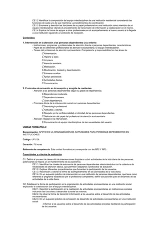 CE1.2 Identificar la composición del equipo interdisciplinar de una institución residencial concretando las
funciones de cada uno de sus miembros y procedimientos de coordinación.
CE1.3 Enumerar y describir las funciones de su papel profesional en una institución como miembro de un
equipo interdisciplinar citando el procedimiento de transmisión de información y colaboración en el mismo.
CE1.4 Explicar la forma de apoyar a otros profesionales en el acompañamiento al nuevo usuario a la llegada
a una institución siguiendo un protocolo de recepción.
Contenidos
1. Intervención en la atención a las personas dependientes y su entorno
- Instituciones, programas y profesionales de atención directa a personas dependientes: características.
- Papel de los diferentes profesionales de atención sociosanitaria. El equipo interdisciplinar.
- Tareas del profesional de atención sociosanitaria. Competencia y responsabilidad en las áreas de:
Ɠ Alimentación.
Ɠ Higiene y aseo.
Ɠ Limpieza.
Ɠ Atención sanitaria.
Ɠ Medicación.
Ɠ Movilización, traslado y deambulación.
Ɠ Primeros auxilios.
Ɠ Apoyo psicosocial.
Ɠ Actividades diarias.
Ɠ Comunicación
2. Protocolos de actuación en la recepción y acogida de residentes:
- Atención a las personas dependientes según su grado de dependencia.
Ɠ Dependencia moderada.
Ɠ Dependencia severa.
Ɠ Gran dependencia.
- Principios éticos de la intervención social con personas dependientes:
Ɠ Deontología profesional.
Ɠ Actitudes y valores.
Ɠ Respeto por la confidencialidad e intimidad de las personas dependientes.
Ɠ Delimitación del papel del profesional de atención sociosanitaria.
- Atención integral en la intervención.
Ɠ Comunicación al equipo interdisciplinar de las necesidades del usuario.
UNIDAD FORMATIVA 2
Denominación: APOYO EN LA ORGANIZACIÓN DE ACTIVIDADES PARA PERSONAS DEPENDIENTES EN
INSTITUCIONES
Código: UF0128
Duración: 70 horas
Referente de competencia: Esta unidad formativa se corresponde con las RP2 Y RP3
Capacidades y criterios de evaluación
C1: Definir el proceso de desarrollo de intervenciones dirigidas a cubrir actividades de la vida diaria de las personas,
potenciando la mejora y/o el mantenimiento de la autonomía.
CE1.1. Identificar los niveles de autonomía de personas dependientes relacionándolos con la cobertura de
necesidades de atención básica, que permitan adaptarse a protocolos de actuación.
CE1.2. Explicar diferentes procedimientos que fomenten la participación de los usuarios.
CE1.3. Reconocer y valorar la forma de acompañamiento en las actividades de la vida diaria.
CE1.4. En un supuesto práctico de intervención en una institución de personas dependientes, que tiene como
referente el programa establecido por el profesional competente, definir actuaciones para el desarrollo de las
actividades de la vida diaria.
C2: Establecer la forma de participación en la organización de actividades sociosanitarias en una institución social
explicando la colaboración con el equipo interdisciplinar.
CE2.1. Describir la participación en la realización de actividades sociosanitarias en instituciones sociales
indicando las funciones a desarrollar durante las mismas.
CE2.2. Ex plicar la forma de transmitir información a los usuarios sobre el desarrollo de las actividades
sociosanitarias.
CE2.3. En un supuesto práctico de simulación de desarrollo de actividades sociosanitarias en una institución
social:
- Informar a los usuarios sobre el desarrollo de las actividades previstas facilitando la participación
de los usuarios.
 