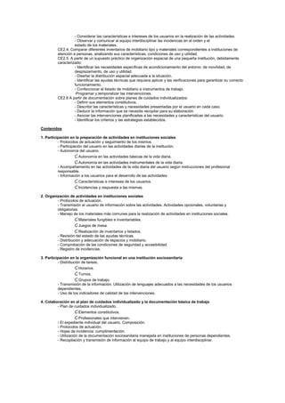 - Considerar las características e intereses de los usuarios en la realización de las actividades.
- Observar y comunicar al equipo interdisciplinar las incidencias en el orden y el
estado de los materiales.
CE2.4. Comparar diferentes inventarios de mobiliario tipo y materiales correspondientes a instituciones de
atención a personas, analizando sus características, condiciones de uso y utilidad.
CE2.5. A partir de un supuesto práctico de organización espacial de una pequeña institución, debidamente
caracterizado:
- Identificar las necesidades específicas de acondicionamiento del entorno: de movilidad, de
desplazamiento, de uso y utilidad.
- Diseñar la distribución espacial adecuada a la situación.
- Identificar las ayudas técnicas que requiera aplicar y las verificaciones para garantizar su correcto
funcionamiento.
- Confeccionar el listado de mobiliario e instrumentos de trabajo.
-Programar y temporalizar las intervenciones.
CE2.6 A partir de documentación sobre planes de cuidados individualizados:
- Definir sus elementos constitutivos.
- Describir las características y necesidades presentadas por el usuario en cada caso.
- Deducir la información que se necesita recopilar para su elaboración.
- Asociar las intervenciones planificadas a las necesidades y características del usuario.
- Identificar los criterios y las estrategias establecidos.
Contenidos
1. Participación en la preparación de actividades en instituciones sociales
- Protocolos de actuación y seguimiento de los mismos.
- Participación del usuario en las actividades diarias de la institución.
- Autonomía del usuario.
Ɠ Autonomía en las actividades básicas de la vida diaria.
Ɠ Autonomía en las actividades instrumentales de la vida diaria.
- Acompañamiento en las actividades de la vida diaria del usuario según instrucciones del profesional
responsable.
- Información a los usuarios para el desarrollo de las actividades:
Ɠ Características e intereses de los usuarios.
Ɠ Incidencias y respuesta a las mismas.
2. Organización de actividades en instituciones sociales
- Protocolos de actuación.
- Transmisión al usuario de información sobre las actividades. Actividades opcionales, voluntarias y
obligatorias.
- Manejo de los materiales más comunes para la realización de actividades en instituciones sociales.
Ɠ Materiales fungibles e inventariables.
Ɠ Juegos de mesa.
Ɠ Realización de inventarios y listados.
- Revisión del estado de las ayudas técnicas.
- Distribución y adecuación de espacios y mobiliario.
- Comprobación de las condiciones de seguridad y accesibilidad.
- Registro de incidencias.
3. Participación en la organización funcional en una institución sociosanitaria
- Distribución de tareas.
Ɠ Horarios.
Ɠ Turnos.
Ɠ Grupos de trabajo.
- Transmisión de la información. Utilización de lenguajes adecuados a las necesidades de los usuarios
dependientes.
- Uso de los indicadores de calidad de las intervenciones.
4. Colaboración en el plan de cuidados individualizado y la documentación básica de trabajo
- Plan de cuidados individualizado.
Ɠ Elementos constitutivos.
Ɠ Profesionales que intervienen.
- El expediente individual del usuario. Composición.
- Protocolos de actuación.
- Hojas de incidencia: cumplimentación.
- Utilización de la documentación sociosanitaria manejada en instituciones de personas dependientes.
- Recopilación y transmisión de información al equipo de trabajo y al equipo interdisciplinar.
 