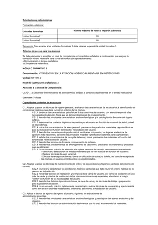 Orientaciones metodológicas
Formación a distancia:
Unidades formativas Número máximo de horas a impartir a distancia
Unidad formativa 1 20
Unidad formativa 2 50
Secuencia: Para acceder a las unidades formativas 2 debe haberse superado la unidad formativa 1.
Criterios de acceso para los alumnos
Se debe demostrar o acreditar un nivel de competencia en los ámbitos señalados a continuación, que asegure la
formación mínima necesaria para cursar el módulo con aprovechamiento:
x Comunicación en lengua castellana.
x Competencia matemática.
MÓDULO FORMATIVO 2
Denominación: INTERVENCIÓN EN LA ATENCIÓN HIGIÉNICO-ALIMENTARIA EN INSTITUCIONES
Código: MF1017_2
Nivel de cualificación profesional: 2
Asociado a la Unidad de Competencia:
UC1017_2 Desarrollar intervenciones de atención física dirigidas a personas dependientes en el ámbito institucional
Duración: 70 horas
Capacidades y criterios de evaluación
C1: Adaptar y aplicar las técnicas de higiene personal, analizando las características de los usuarios, e identificando las
condiciones higiénicas que debe cumplir el entorno de los mismos.
CE1.1 Identificar las características psicofísicas de los colectivos de usuarios, con atención especial a las
necesidades de atención física que se derivan del proceso de envejecimiento.
CE1.2 Describir las principales características anatomofisiológicas y la patología más frecuente del órgano
cutáneo.
CE1.3 Determinar los cuidados higiénicos requeridos por el usuario en función de su estado de salud y nivel
de dependencia.
CE1.4 Indicar los procedimientos de aseo personal, precisando los productos, materiales y ayudas técnicas
para su realización en función del estado y necesidades del usuario.
CE1.5 Describir los mecanismos de producción de las úlceras por presión, los lugares anatómicos de
aparición más frecuentes, así como las principales medidas y productos existentes para su prevención.
CE1.6 Señalar los procedimientos de recogida de heces y orina, precisando los materiales en función del
estado y las necesidades del usuario.
CE1.7 Describir las técnicas de limpieza y conservación de prótesis.
CE1.8 Describir los procedimientos de amortajamiento de cadáveres, precisando los materiales y productos
para su utilización.
CE1.9 En un supuesto práctico de atención a la higiene personal del usuario, debidamente caracterizado:
- Identificar y seleccionar los medios materiales que se van a utilizar en función del supuesto.
- Realizar técnicas de aseo personal.
- Efectuar la recogida de heces y orina con utilización de cuña y/o botella, así como la recogida de
las mismas en usuarios incontinentes y/o colostomizados.
C2: Adaptar y aplicar las técnicas de mantenimiento del orden y de las condiciones higiénico-sanitarias del entorno del
usuario.
CE2.1 Enumerar y caracterizar las condiciones higiénico-sanitarias que debe reunir el entorno habitual de la
persona en la Institución.
CE2.2 Indicar las técnicas de realización y/o limpieza de la cama del usuario, así como los accesorios de uso
más frecuente y criterios de sustitución de los mismos en situaciones especiales, atendiendo al mayor
“confort” en función de las necesidades del usuario.
CE2.3 Describir los distintos tipos de colchones, de ropa de cama y de técnicas de doblaje y preparación
para su posterior utilización.
CE2.4 En un supuesto práctico debidamente caracterizado: realizar técnicas de preparación y apertura de la
cama libre en sus distintas modalidades, ordenando, así mismo, la habitación del usuario.
C3: Aplicar la técnica de apoyo a la ingesta al usuario, siguiendo las indicaciones de
administración prescritas.
CE3.1 Describir las principales características anatómofisiológicas y patológicas del aparato endocrino y del
digestivo.
CE3.2 Describir las técnicas de administración de alimentos por vía oral, enumerando los materiales.
 