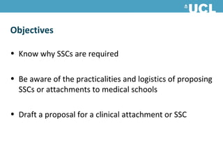 Objectives

• Know why SSCs are required

• Be aware of the practicalities and logistics of proposing
  SSCs or attachments to medical schools

• Draft a proposal for a clinical attachment or SSC
 
