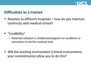 Difficulties as a trainee
• Rotation to different hospitals – how do you maintain
  continuity with medical school?

• “Credibility”
   – Potential solution is collaborate/appoint an academic or
     consultant to be the nominal lead


• Will the working environment (clinical environment,
  your commitments) allow you to do this?
 