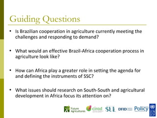 Guiding Questions
•   Is Brazilian cooperation in agriculture currently meeting the
    challenges and responding to demand?

•   What would an effective Brazil-Africa cooperation process in
    agriculture look like?

•   How can Africa play a greater role in setting the agenda for
    and defining the instruments of SSC?

•   What issues should research on South-South and agricultural
    development in Africa focus its attention on?
 