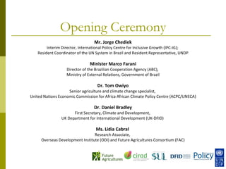 Opening Ceremony
                                  Mr. Jorge Chediek
         Interim Director, International Policy Centre for Inclusive Growth (IPC-IG);
    Resident Coordinator of the UN System in Brazil and Resident Representative, UNDP

                                Minister Marco Farani
                   Director of the Brazilian Cooperation Agency (ABC),
                   Ministry of External Relations, Government of Brazil

                                    Dr. Tom Owiyo
                    Senior agriculture and climate change specialist,
United Nations Economic Commission for Africa African Climate Policy Centre (ACPC/UNECA)

                                  Dr. Daniel Bradley
                      First Secretary, Climate and Development,
                UK Department for International Development (UK-DFID)

                                   Ms. Lidia Cabral
                                 Research Associate,
     Overseas Development Institute (ODI) and Future Agricultures Consortium (FAC)
 