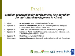 Panel 1
Brazilian cooperation for development: new paradigm
         for agricultural development in Africa?
•   Chair:        Dr. Arilson da Silva Favareto, Cebrap/UFABC
•   Speaker 1:    Ministro Milton Rondó, Head of Coordenação-Geral de Ações
                  Internacionais de Combate à Fome, MRE
•   Speaker 2:    André Dusi, Secretaria de Relações Internacionais, Embrapa
•   Speaker 3:    Francesco Pierri, Head of Assessoria para Assuntos Internacionais
                  e de Promoção Comercial, MDA
•   Speaker 4:    Elisa Hugueney, ActionAid Brazil
•   Discussant:   Langton Mukwereza, Research for Development Trust, Zimbabwe
 