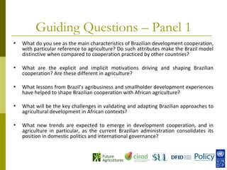 Guiding Questions – Panel 1
•   What do you see as the main characteristics of Brazilian development cooperation,
    with particular reference to agriculture? Do such attributes make the Brazil model
    distinctive when compared to cooperation practiced by other countries?

•   What are the explicit and implicit motivations driving and shaping Brazilian
    cooperation? Are these different in agriculture?

•   What lessons from Brazil’s agribusiness and smallholder development experiences
    have helped to shape Brazilian cooperation with African agriculture?

•   What will be the key challenges in validating and adapting Brazilian approaches to
    agricultural development in African contexts?

•   What new trends are expected to emerge in development cooperation, and in
    agriculture in particular, as the current Brazilian administration consolidates its
    position in domestic politics and international governance?
 
