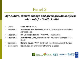 Panel 2
Agriculture, climate change and green growth in Africa:
                what role for South-South?

   Chair:        Leisa Perch, IPC-IG
   Speaker 1:    Jean-Marc Von der Weid, AS-PTA/Articulação Nacional de
                  Agroecologia
   Speaker 2:    Dr. Lindiwe Sibanda, FARNPAN, South Africa
   Speaker 3:    Justina Ines Cima, Movimento de Mulheres Camponesas –
                  Brasil
   Speaker 4:    Darana Souza, WFP, Centre of Excellence Against Hunger
   Discussant:   Kojo Amanor, University of Ghana at Legon
 