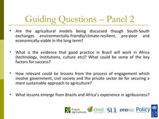 Guiding Questions – Panel 2
   Are the agricultural models being discussed though South-South
    exchanges environmentally-friendly/climate-resilient, pro-poor and
    economically-viable in the long term?

   What is the evidence that good practice in Brazil will work in Africa
    (technology, institutions, culture etc)? What could be some of the key
    factors for success?

   How relevant could be lessons from the process of engagement which
    involve government, civil society and the private sector be for securing a
    more sustainable approach to agriculture?

   What lessons emerge from Brazils and Africa’s experience in agribusiness?
 