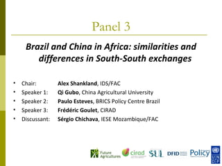 Panel 3
     Brazil and China in Africa: similarities and
        differences in South-South exchanges

   Chair:        Alex Shankland, IDS/FAC
   Speaker 1:    Qi Gubo, China Agricultural University
   Speaker 2:    Paulo Esteves, BRICS Policy Centre Brazil
   Speaker 3:    Frédéric Goulet, CIRAD
   Discussant:   Sérgio Chichava, IESE Mozambique/FAC
 