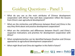 Guiding Questions - Panel 3
   What do you see as the main attributes of Chinese development
    cooperation with Africa? How well does cooperation reflect the lessons
    from China’s own agricultural development?
   What are the similarities and differences between Brazil and China in the
    way they think about and practice development cooperation?
   What are the similarities and differences between Brazil’s and China’s
    respective motivations and priorities for development cooperation with
    Africa?
   What complementarities can be identified between Brazilian and Chinese
    approaches to agricultural development cooperation?
   What might Brazil and China do together in this field in future?
 