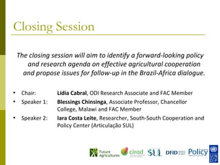 Closing Session

    The closing session will aim to identify a forward-looking policy
       and research agenda on effective agricultural cooperation
      and propose issues for follow-up in the Brazil-Africa dialogue.

•    Chair:       Lídia Cabral, ODI Research Associate and FAC Member
•    Speaker 1:   Blessings Chinsinga, Associate Professor, Chancellor
                  College, Malawi and FAC Member
•    Speaker 2:   Iara Costa Leite, Researcher, South-South Cooperation and
                  Policy Center (Articulação SUL)
 