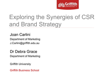 Exploring the Synergies of CSR
and Brand Strategy
Griffith Business School
Joan Carlini
Department of Marketing
J.Carlini@griffith.edu.au
Dr Debra Grace
Department of Marketing
Griffith University
 