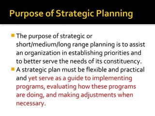  The purpose of strategic or
short/medium/long range planning is to assist
an organization in establishing priorities and
to better serve the needs of its constituency.
 A strategic plan must be flexible and practical
and yet serve as a guide to implementing
programs, evaluating how these programs
are doing, and making adjustments when
necessary.
 