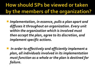  Implementation, in essence, pulls a plan apart and
diffuses it throughout an organization. Every unit
within the organization which is involved must
then accept the plan, agree to its discretion, and
implement specific actions.
 In order to effectively and efficiently implement a
plan, all individuals involved in its implementation
must function as a whole or the plan is destined for
failure.
 