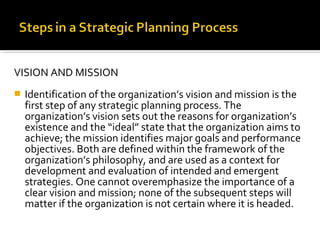 VISION AND MISSION
 Identification of the organization’s vision and mission is the
first step of any strategic planning process. The
organization’s vision sets out the reasons for organization’s
existence and the “ideal” state that the organization aims to
achieve; the mission identifies major goals and performance
objectives. Both are defined within the framework of the
organization’s philosophy, and are used as a context for
development and evaluation of intended and emergent
strategies. One cannot overemphasize the importance of a
clear vision and mission; none of the subsequent steps will
matter if the organization is not certain where it is headed.
 