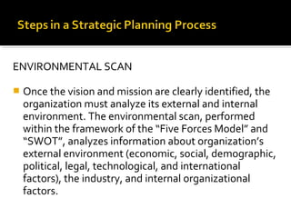 ENVIRONMENTAL SCAN
 Once the vision and mission are clearly identified, the
organization must analyze its external and internal
environment. The environmental scan, performed
within the framework of the “Five Forces Model” and
“SWOT”, analyzes information about organization’s
external environment (economic, social, demographic,
political, legal, technological, and international
factors), the industry, and internal organizational
factors.
 