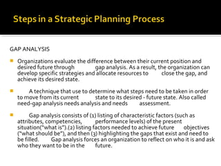 GAP ANALYSIS
 Organizations evaluate the difference between their current position and
desired future through gap analysis. As a result, the organization can
develop specific strategies and allocate resources to close the gap, and
achieve its desired state.
 A technique that use to determine what steps need to be taken in order
to move from its current state to its desired - future state. Also called
need-gap analysis needs analysis and needs assessment.
 Gap analysis consists of (1) listing of characteristic factors (such as
attributes, competencies, performance levels) of the present
situation(“what is”).(2) listing factors needed to achieve future objectives
(“what should be”), and then (3) highlighting the gaps that exist and need to
be filled. Gap analysis forces an organization to reflect on who it is and ask
who they want to be in the future.
 