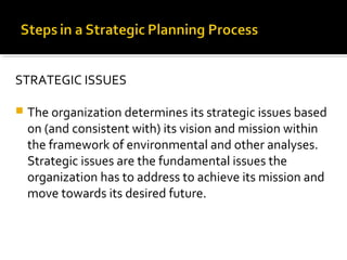 STRATEGIC ISSUES
 The organization determines its strategic issues based
on (and consistent with) its vision and mission within
the framework of environmental and other analyses.
Strategic issues are the fundamental issues the
organization has to address to achieve its mission and
move towards its desired future.
 