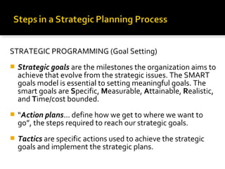 STRATEGIC PROGRAMMING (Goal Setting)
 Strategic goals are the milestones the organization aims to
achieve that evolve from the strategic issues. The SMART
goals model is essential to setting meaningful goals. The
smart goals are Specific, Measurable, Attainable, Realistic,
and Time/cost bounded.
 “Action plans... define how we get to where we want to
go”, the steps required to reach our strategic goals.
 Tactics are specific actions used to achieve the strategic
goals and implement the strategic plans.
 