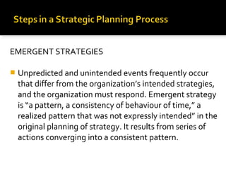 EMERGENT STRATEGIES
 Unpredicted and unintended events frequently occur
that differ from the organization’s intended strategies,
and the organization must respond. Emergent strategy
is “a pattern, a consistency of behaviour of time,” a
realized pattern that was not expressly intended” in the
original planning of strategy. It results from series of
actions converging into a consistent pattern.
 