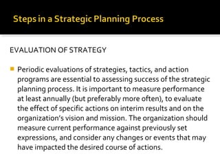 EVALUATION OF STRATEGY
 Periodic evaluations of strategies, tactics, and action
programs are essential to assessing success of the strategic
planning process. It is important to measure performance
at least annually (but preferably more often), to evaluate
the effect of specific actions on interim results and on the
organization’s vision and mission. The organization should
measure current performance against previously set
expressions, and consider any changes or events that may
have impacted the desired course of actions.
 