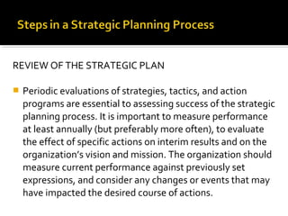 REVIEW OF THE STRATEGIC PLAN
 Periodic evaluations of strategies, tactics, and action
programs are essential to assessing success of the strategic
planning process. It is important to measure performance
at least annually (but preferably more often), to evaluate
the effect of specific actions on interim results and on the
organization’s vision and mission. The organization should
measure current performance against previously set
expressions, and consider any changes or events that may
have impacted the desired course of actions.
 