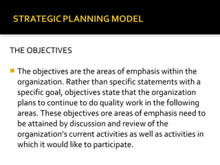 THE OBJECTIVES
 The objectives are the areas of emphasis within the
organization. Rather than specific statements with a
specific goal, objectives state that the organization
plans to continue to do quality work in the following
areas. These objectives ore areas of emphasis need to
be attained by discussion and review of the
organization’s current activities as well as activities in
which it would like to participate.
 