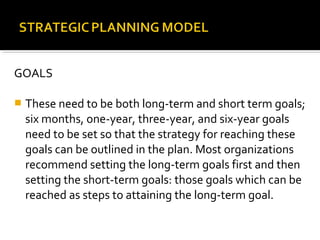 GOALS
 These need to be both long-term and short term goals;
six months, one-year, three-year, and six-year goals
need to be set so that the strategy for reaching these
goals can be outlined in the plan. Most organizations
recommend setting the long-term goals first and then
setting the short-term goals: those goals which can be
reached as steps to attaining the long-term goal.
 