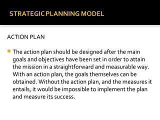 ACTION PLAN
 The action plan should be designed after the main
goals and objectives have been set in order to attain
the mission in a straightforward and measurable way.
With an action plan, the goals themselves can be
obtained. Without the action plan, and the measures it
entails, it would be impossible to implement the plan
and measure its success.
 