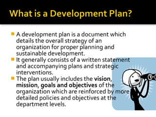  A development plan is a document which
details the overall strategy of an
organization for proper planning and
sustainable development.
 It generally consists of a written statement
and accompanying plans and strategic
interventions.
 The plan usually includes the vision,
mission, goals and objectives of the
organization which are reinforced by more
detailed policies and objectives at the
department levels.
 