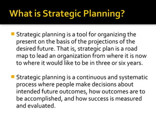  Strategic planning is a tool for organizing the
present on the basis of the projections of the
desired future. That is, strategic plan is a road
map to lead an organization from where it is now
to where it would like to be in three or six years.
 Strategic planning is a continuous and systematic
process where people make decisions about
intended future outcomes, how outcomes are to
be accomplished, and how success is measured
and evaluated.
 