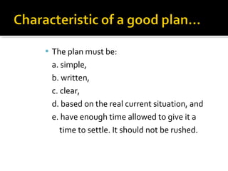  The plan must be:
a. simple,
b. written,
c. clear,
d. based on the real current situation, and
e. have enough time allowed to give it a
time to settle. It should not be rushed.
 