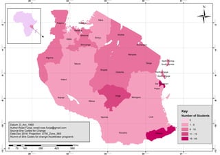 Lindi
Tabora
Mbeya
Katavi
Ruvuma
Morogoro
Iringa
Singida
Kigoma
Manyara
Pwani
Arusha
Dodoma
Tanga
Mara
Rukwa
Kagera
Geita
Simiyu
Njombe
Mtwara
Shinyanga
Mwanza
Kilimanjaro
Mwanza
Dar es salaam
South Unguja
Mwanza
North Pemba
North Unguja
South Pemba
29.000000
29.000000
32.000000
32.000000
35.000000
35.000000
38.000000
38.000000
41.000000
41.000000
-12.000000
-12.000000
-10.000000
-10.000000
-8.000000
-8.000000
-6.000000
-6.000000
-4.000000
-4.000000
-2.000000
-2.000000
Ü
Key
Number of Students
0
1 - 5
6 - 10
11 - 15
16 - 65
0 140 280 420 56070
Kms
Datum: D_Arc_1960
Author:Rose Funja; email:rose.funja@gmail.com
Source:She Codes for Change
Date:Dec 2016; Projection: UTM_Zone_36S
Alumni of She Codes for change Accelerator programs
 