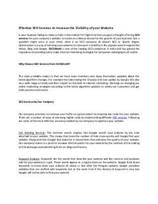 Effective SEO Services to Increase the Visibility of your Website
Is your business failing to make a mark in the market? It’s high time that you give a thought of hiring SEO
services for your company’s website to create an online presence for the growth of your business. But a
question might arise in your mind, what is an SEO company all about? SEO or Search Engine
Optimization is a way of tailoring your website to increase it’s visibility in the popular search engines like
Yahoo, Bing and Google. SSCSWorld is one of the leading SEO companies in India and has gained the
reputation of providing tailor made internet marketing strategies for companies belonging to all realms.



Why Choose SEO Services from SSCSWorld?



The most probable reason is that we have team members who keep themselves updated about the
latest algorithm changes. For example the latest being the Disavow link tool update by Google. We also
do a wide range of study and their impact on the field of internet marketing. We keep on changing our
online marketing strategies according to the latest algorithm updates to satisfy our customers and get
them positive end results.



SEO Services by Our Company



Our company promises to increase your traffic to a great extent by ensuring top ranks for your website.
There are a number of ways of achieving higher ranks by implementing different SEO services. Following
are some of the most effective services provided by our company to optimize your website.



Link Building Services: The common search engines like Google search your website by the links
attached to your website. This means that more the number of links more quickly will Google find your
website. Along with this Google also looks for in bound links that indicates the quality of your website.
Our company makes it a point to increase the link points for your website by the method of link trading
or link exchange and submitting them on blogs and forums.



Keyword Analysis: Keywords are the words that describe your website and the services and products
sold by your website in a gist. These words appear at a regular basis on the website. Google finds these
keywords to know what your website all about is. But after the Penguin updates Google penalizes
websites that are stuffed with keywords but at the same time if the density of keyword is very less
Google will not be able to find your website.
 