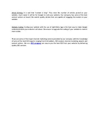 Article Writing: It is said that “content is king”. Thus more the number of articles posted on your
website, much easier it will be for Google to rank your website. Our company has some of the best
content writers on board. We submit quality articles that are capable of engaging the readers to your
website.



Website Coding: Coding your website with the use of right Meta tags is the best way to make Google
understand what your website is all about. We ensure to upgrade the coding of your website to make it
more visible.



These are some of the major internet marketing services provided by our company with the knowledge
of some of the best SEO experts ranging from link builders, SEO analyst, internet marketing experts and
content writers. We as a SEO company can assure you the best ROI from your website by delivering
quality SEO services.
 
