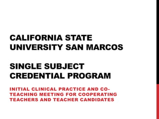 CALIFORNIA STATE
UNIVERSITY SAN MARCOS
SINGLE SUBJECT
CREDENTIAL PROGRAM
INITIAL CLINICAL PRACTICE AND CO-
TEACHING MEETING FOR COOPERATING
TEACHERS AND TEACHER CANDIDATES
 