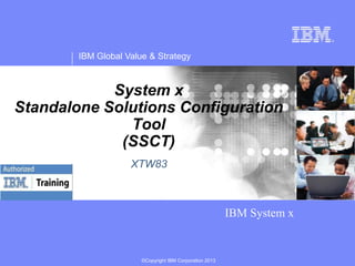 IBM Global Value & Strategy

System x
Standalone Solutions Configuration
Tool
(SSCT)
XTW83

IBM System x

©Copyright IBM Corporation 2013

 