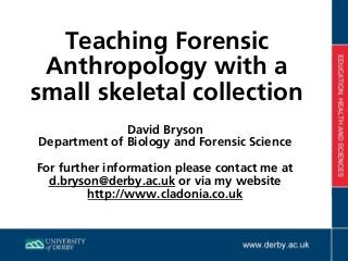 Teaching Forensic
Anthropology with a
small skeletal collection
David Bryson
Department of Biology and Forensic Science
For further information please contact me at
d.bryson@derby.ac.uk or via my website  
http://www.cladonia.co.uk
 